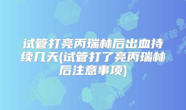 试管打亮丙瑞林后出血持续几天(试管打了亮丙瑞林后注意事项)