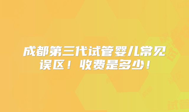 成都第三代试管婴儿常见误区！收费是多少！