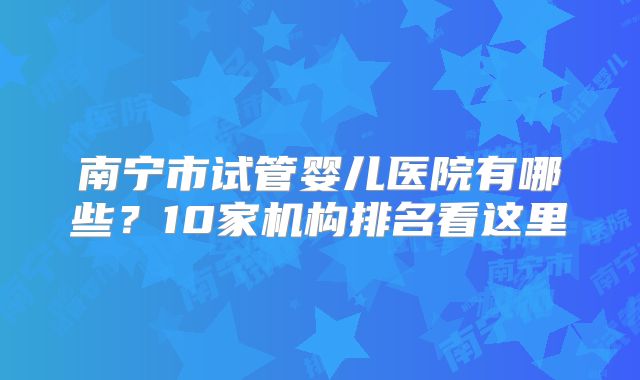 南宁市试管婴儿医院有哪些?10家机构排名看这里
