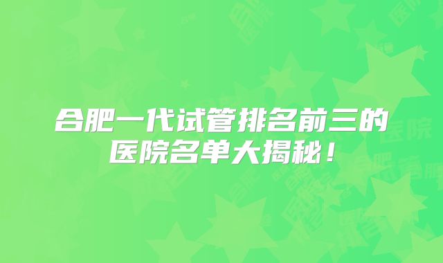 合肥一代试管排名前三的医院名单大揭秘！