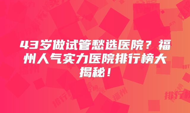 43岁做试管愁选医院？福州人气实力医院排行榜大揭秘！