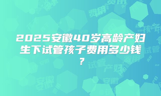 2025安徽40岁高龄产妇生下试管孩子费用多少钱?