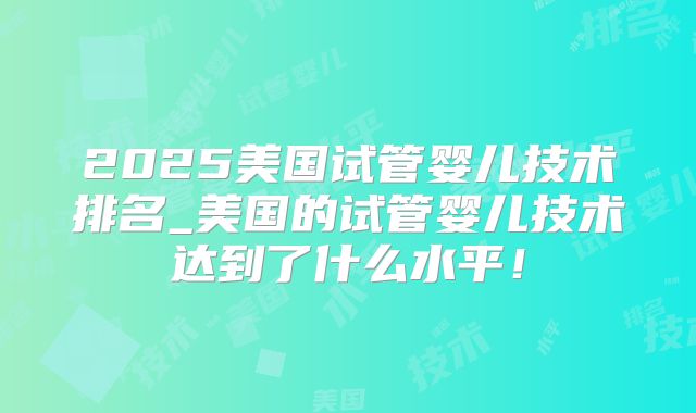 2025美国试管婴儿技术排名_美国的试管婴儿技术达到了什么水平！