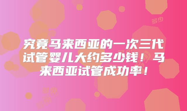 究竟马来西亚的一次三代试管婴儿大约多少钱!马来西亚试管成功率!