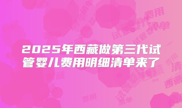 2025年西藏做第三代试管婴儿费用明细清单来了