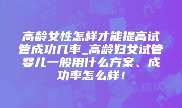 高龄女性怎样才能提高试管成功几率_高龄妇女试管婴儿一般用什么方案、成功率怎么样！