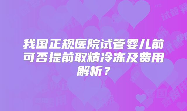 我国正规医院试管婴儿前可否提前取精冷冻及费用解析？