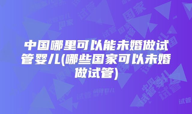 中国哪里可以能未婚做试管婴儿(哪些国家可以未婚做试管)