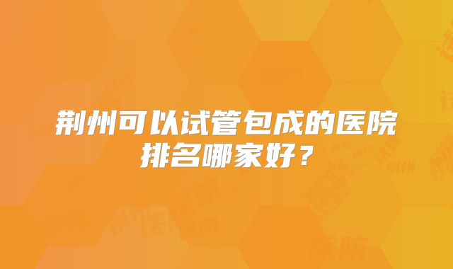 荆州可以试管包成的医院排名哪家好？