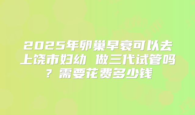 2025年卵巢早衰可以去上饶市妇幼 做三代试管吗?需要花费多少钱