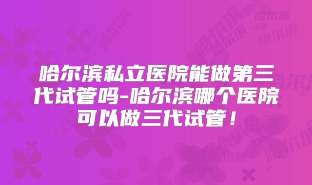 哈尔滨私立医院能做第三代试管吗-哈尔滨哪个医院可以做三代试管！