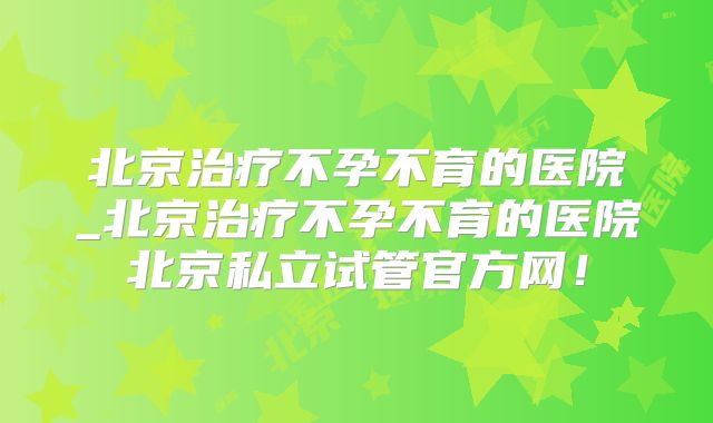 北京治疗不孕不育的医院_北京治疗不孕不育的医院北京私立试管官方网！