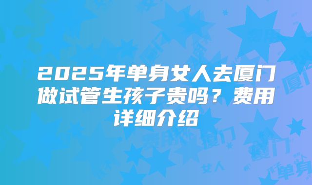 2025年单身女人去厦门做试管生孩子贵吗?费用详细介绍