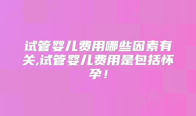 试管婴儿费用哪些因素有关,试管婴儿费用是包括怀孕！
