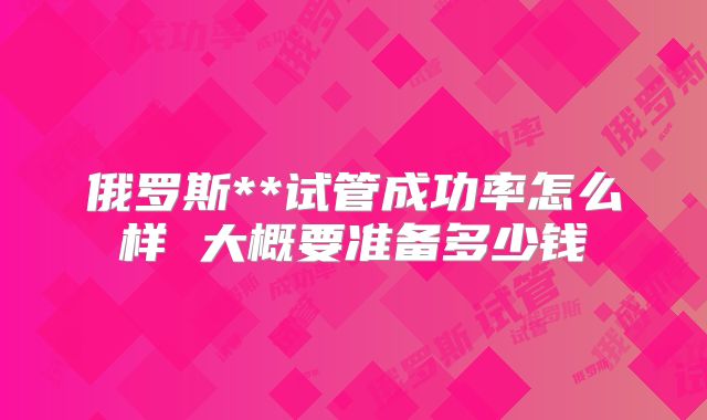 俄罗斯**试管成功率怎么样 大概要准备多少钱