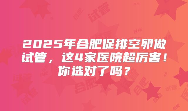 2025年合肥促排空卵做试管，这4家医院超厉害！你选对了吗？