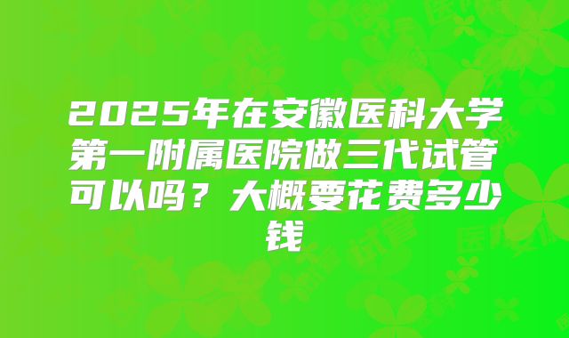 2025年在安徽医科大学第一附属医院做三代试管可以吗？大概要花费多少钱