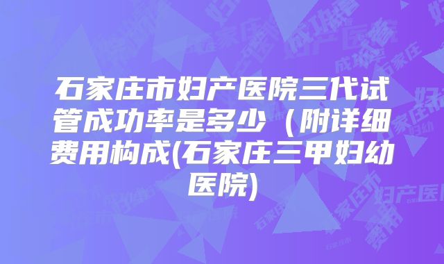 石家庄市妇产医院三代试管成功率是多少（附详细费用构成(石家庄三甲妇幼医院)