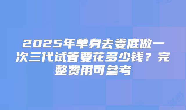 2025年单身去娄底做一次三代试管要花多少钱?完整费用可参考