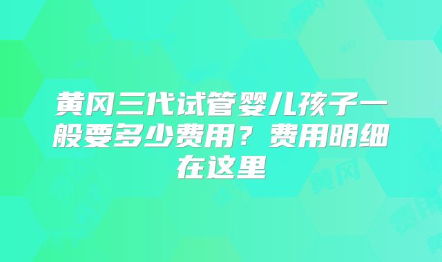 黄冈三代试管婴儿孩子一般要多少费用？费用明细在这里