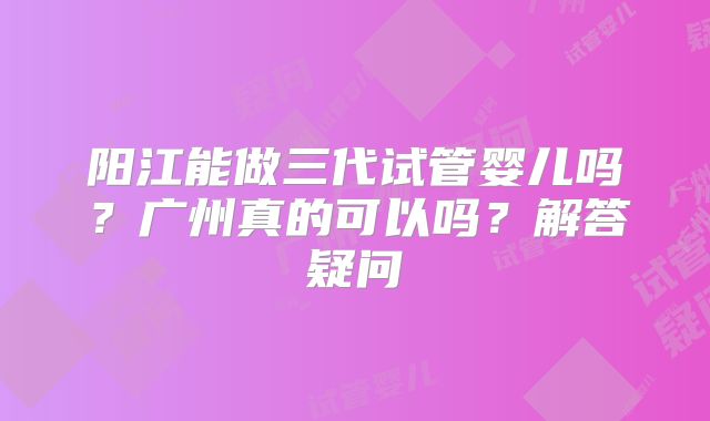 阳江能做三代试管婴儿吗？广州真的可以吗？解答疑问
