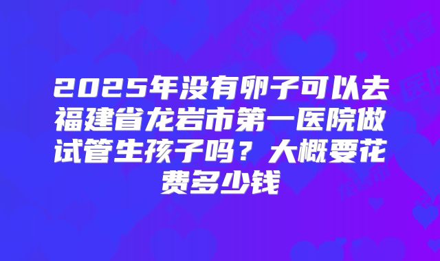 2025年没有卵子可以去福建省龙岩市第一医院做试管生孩子吗?大概要花费多少钱
