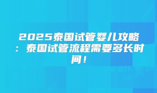 2025泰国试管婴儿攻略：泰国试管流程需要多长时间！