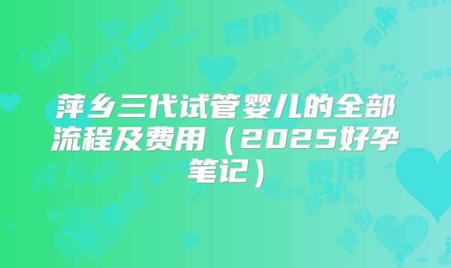 萍乡三代试管婴儿的全部流程及费用（2025好孕笔记）