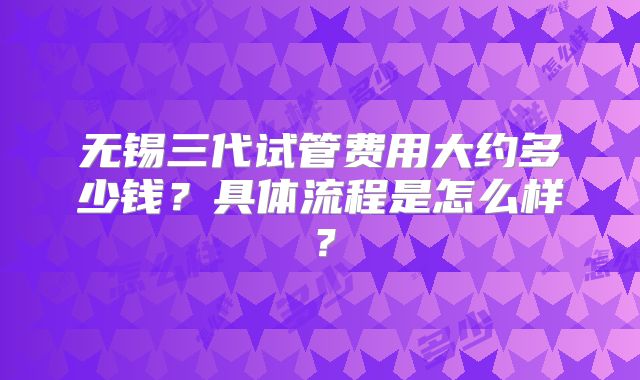 无锡三代试管费用大约多少钱？具体流程是怎么样？