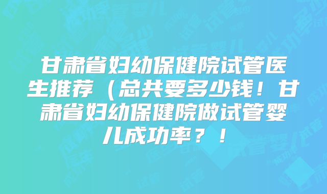 甘肃省妇幼保健院试管医生推荐（总共要多少钱！甘肃省妇幼保健院做试管婴儿成功率？！
