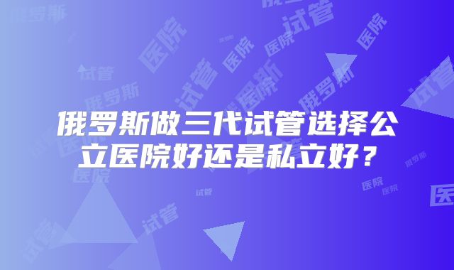 俄罗斯做三代试管选择公立医院好还是私立好？