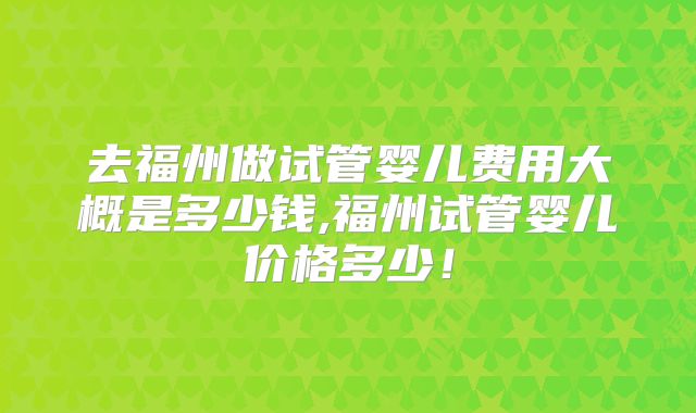 去福州做试管婴儿费用大概是多少钱,福州试管婴儿价格多少！