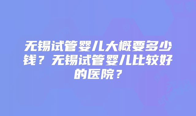 无锡试管婴儿大概要多少钱？无锡试管婴儿比较好的医院？