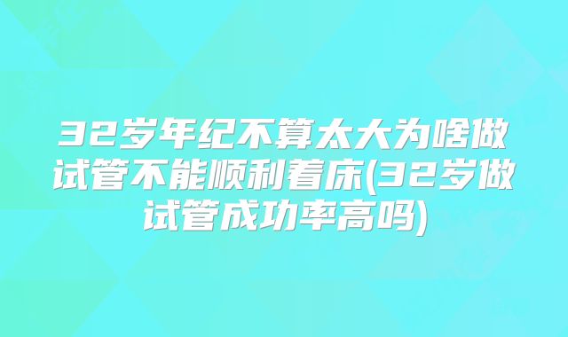 32岁年纪不算太大为啥做试管不能顺利着床(32岁做试管成功率高吗)