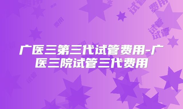 广医三第三代试管费用-广医三院试管三代费用