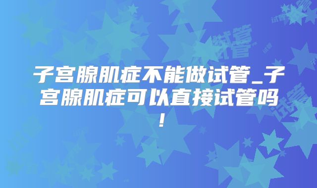 子宫腺肌症不能做试管_子宫腺肌症可以直接试管吗！