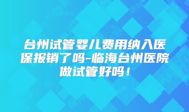 台州试管婴儿费用纳入医保报销了吗-临海台州医院做试管好吗！