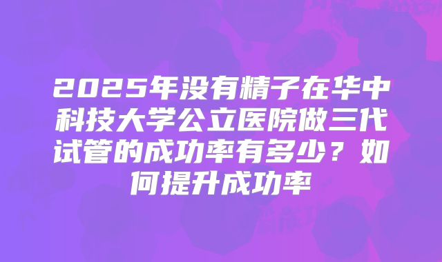 2025年没有精子在华中科技大学公立医院做三代试管的成功率有多少？如何提升成功率