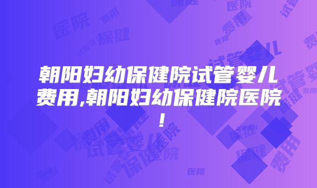 朝阳妇幼保健院试管婴儿费用,朝阳妇幼保健院医院！