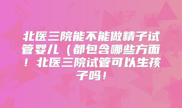 北医三院能不能做精子试管婴儿（都包含哪些方面！北医三院试管可以生孩子吗！