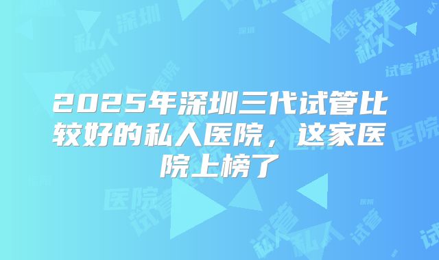 2025年深圳三代试管比较好的私人医院，这家医院上榜了
