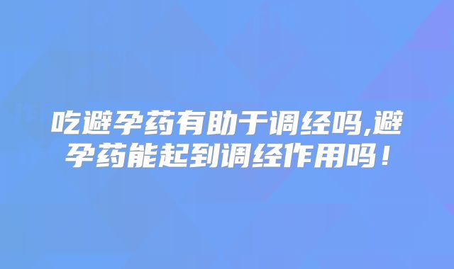 吃避孕药有助于调经吗,避孕药能起到调经作用吗!