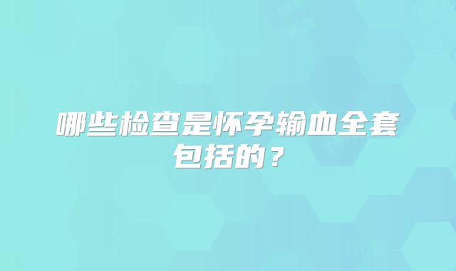 哪些检查是怀孕输血全套包括的？