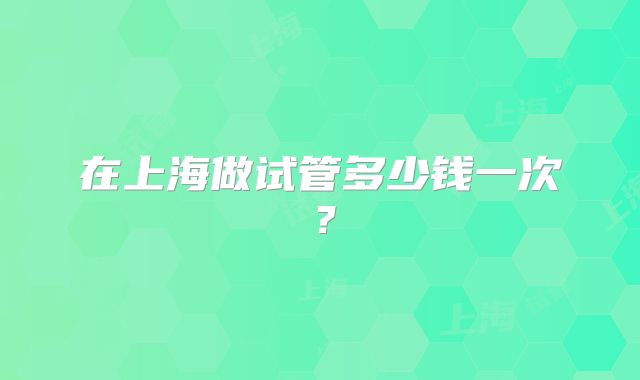 在上海做试管多少钱一次？