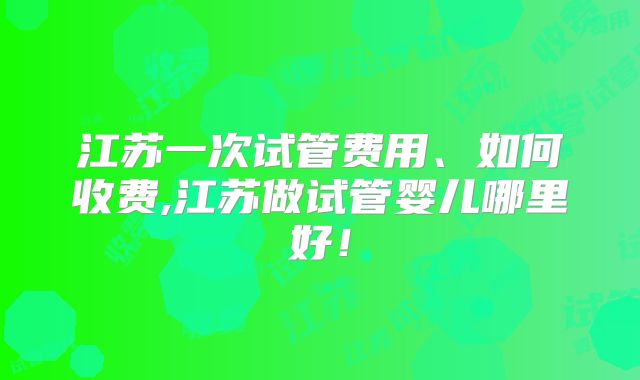 江苏一次试管费用、如何收费,江苏做试管婴儿哪里好!
