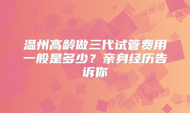 温州高龄做三代试管费用一般是多少?亲身经历告诉你
