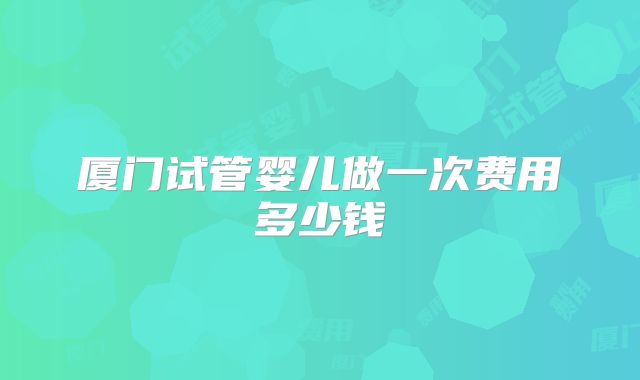 厦门试管婴儿做一次费用多少钱