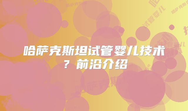 哈萨克斯坦试管婴儿技术?前沿介绍