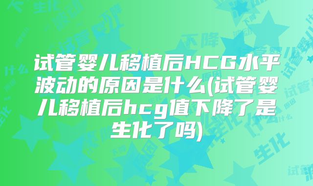 试管婴儿移植后HCG水平波动的原因是什么(试管婴儿移植后hcg值下降了是生化了吗)