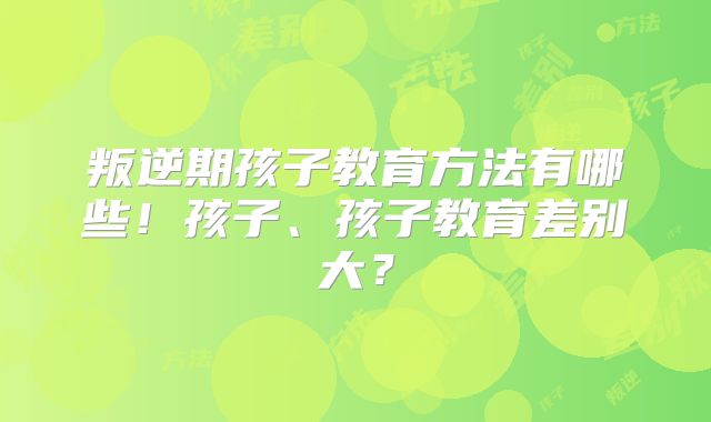 叛逆期孩子教育方法有哪些！孩子、孩子教育差别大？